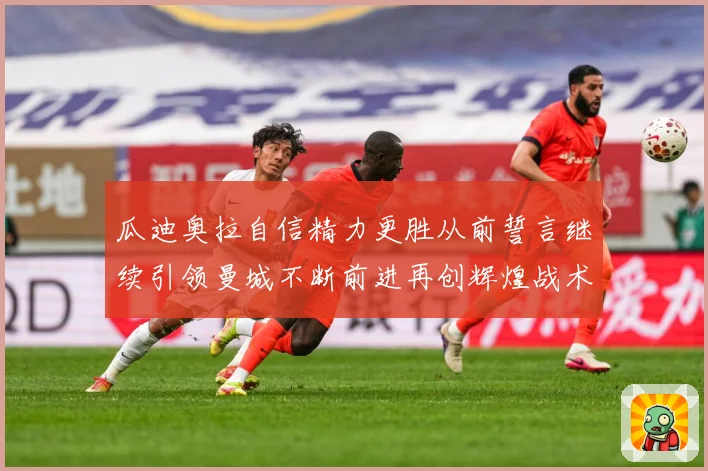 瓜迪奥拉自信精力更胜从前誓言继续引领曼城不断前进再创辉煌战术观察