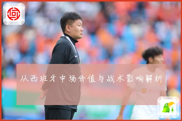 从西班牙中场价值与战术影响解析