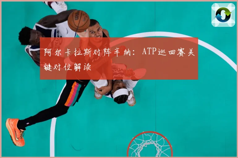 阿尔卡拉斯对阵辛纳：ATP巡回赛关键对位解读