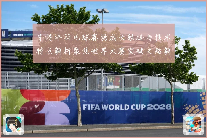 李诗沣羽毛球赛场成长轨迹与技术特点解析聚焦世界大赛突破之路解析