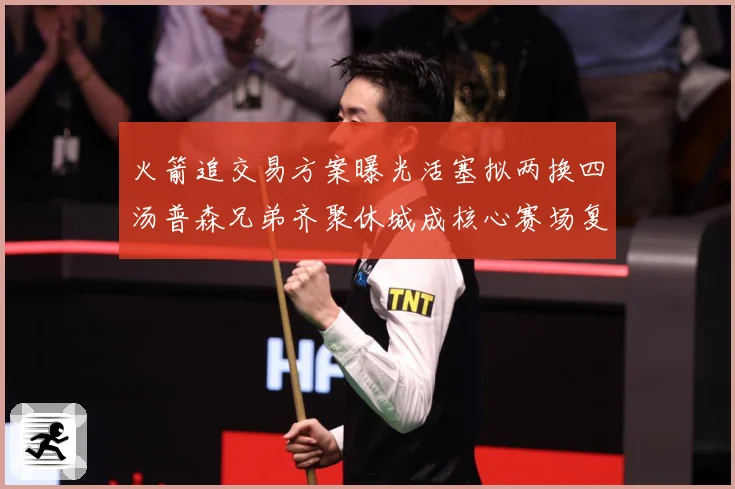 火箭追交易方案曝光活塞拟两换四汤普森兄弟齐聚休城成核心赛场复盘