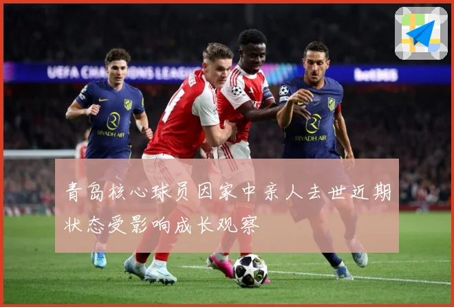 青岛核心球员因家中亲人去世近期状态受影响成长观察