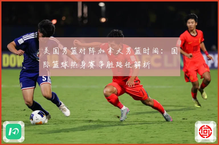 美国男篮对阵加拿大男篮时间：国际篮球热身赛争胜路径解析