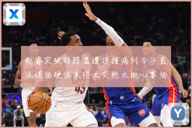 赵睿突破时膝盖遭顶撞痛到冷汗直流退场硬伤来得太突然太揪心赛场复盘