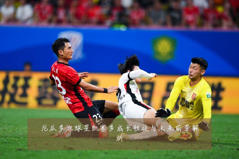 厄瓜多尔球星凯塞多成长轨迹与未来前景解析